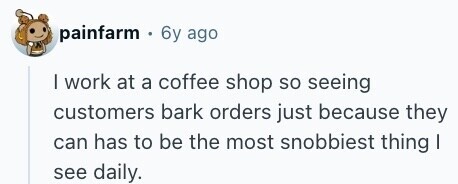 painfarm 6y ago I work at a coffee shop so seeing customers bark orders just because they can has to be the most snobbiest thing I see daily. 