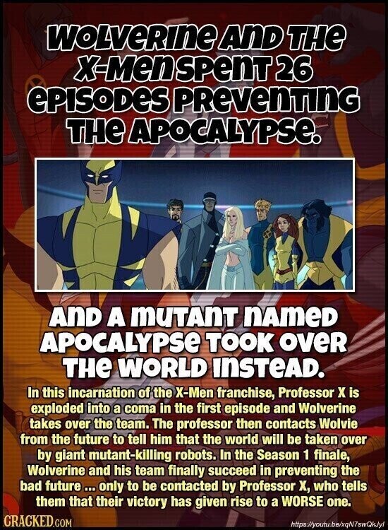 WOLVERINE AND THE X-Men SPenT 26 ePISODES PReVenTInG THE APOCALYPSE. AND A MUTANT nameD APOCALYPSE TOOK over THE WORLD INSTEAD. In this incarnation of the X-Men franchise, Professor x is exploded into a coma in the first episode and Wolverine takes over the team. The professor then contacts Wolvie from the future to tell him that the world will be taken over by giant mutant-killing robots. In the Season 1 finale, Wolverine and his team finally succeed in preventing the bad future ... only to be contacted by Professor X, who tells them that their victory has given rise to
