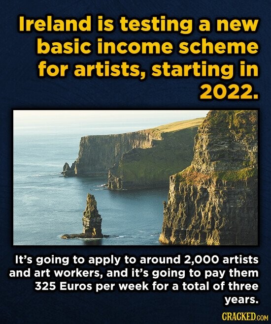Ireland is testing a new basic income scheme for artists, starting in 2022. It's going to apply to around 2,000 artists and art workers, and it's going to pay them 325 Euros per week for a total of three years. CRACKED.COM