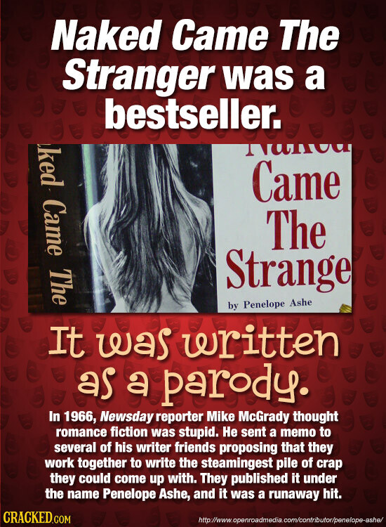 Naked Came The Stranger was a bestseller. ked Came The mauni Came The Strange by Penelope Ashe It was written as a parody. In 1966, Newsday reporter Mike McGrady thought romance fiction was stupid. Не sent a memo to several of his writer friends proposing that they work together to write the steamingest pile of crap they could come up with. They published it under the name Penelope Ashe, and it was a runaway hit. CRACKED.COM http://www.openroadmedia.com/contributor/penelope-ashe/