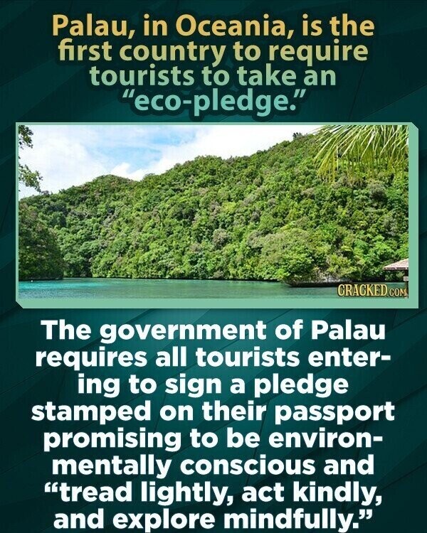 Palau, in Oceania, is the first country to require tourists to take an eco-pledge. CRACKED COM The government of Palau requires all tourists enter- ing to sign a pledge stamped on their passport promising to be environ- mentally conscious and tread lightly, act kindly, and explore mindfully.