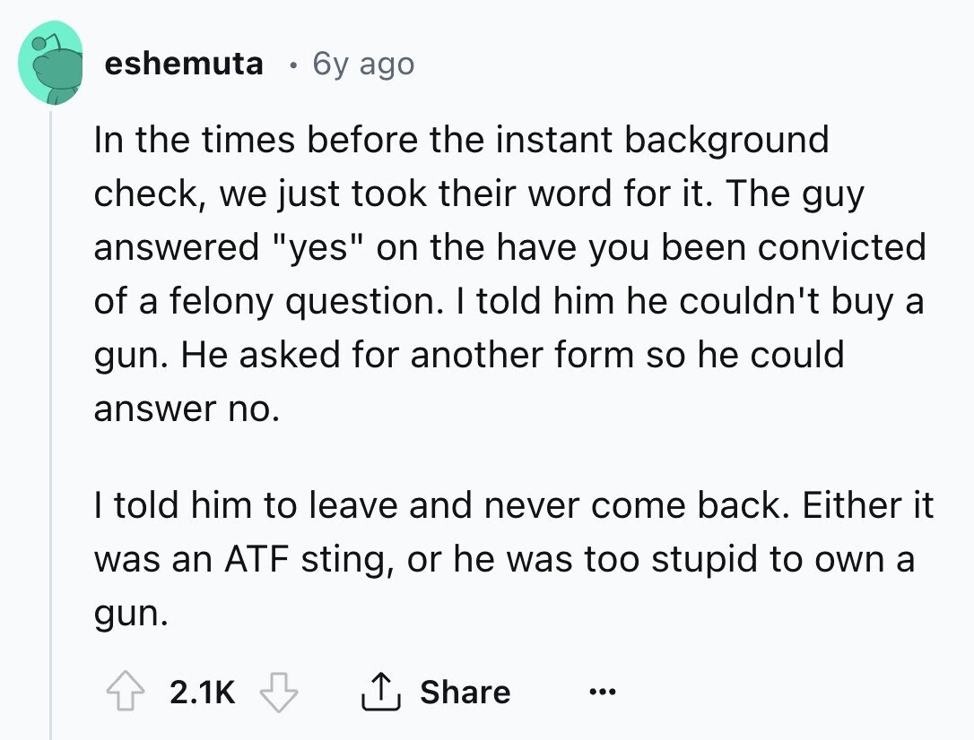 eshemuta 6y ago In the times before the instant background check, we just took their word for it. The guy answered yes on the have you been convicted of a felony question. I told him he couldn't buy a gun. Не asked for another form so he could answer no. I told him to leave and never come back. Either it was an ATF sting, or he was too stupid to own a gun. 2.1K Share ... 