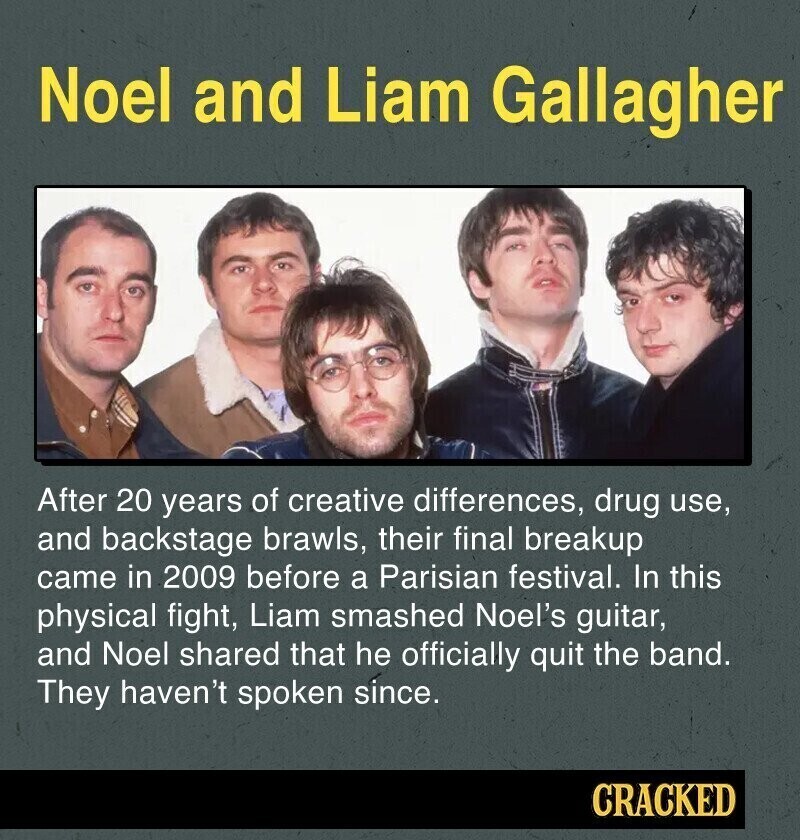Noel and Liam Gallagher After 20 years of creative differences, drug use, and backstage brawls, their final breakup came in 2009 before a Parisian festival. In this physical fight, Liam smashed Noel's guitar, and Noel shared that he officially quit the band. They haven't spoken since. CRACKED