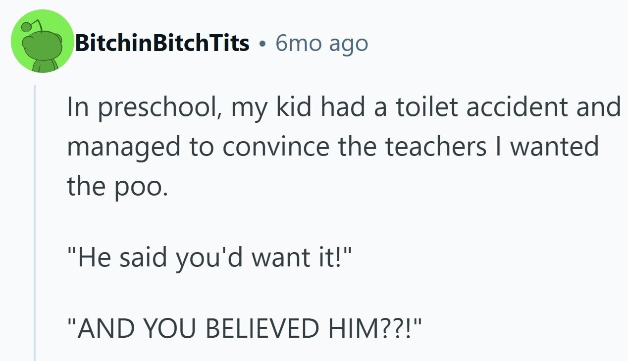 BitchinBitchTits . 6mo ago In preschool, my kid had a toilet accident and managed to convince the teachers I wanted the poo. Не said you'd want it! AND YOU BELIEVED HIM??!