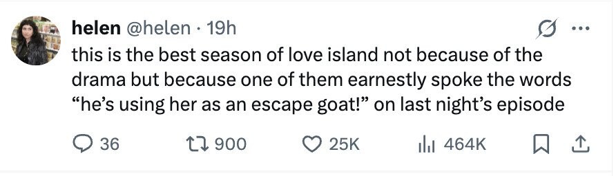 helen @helen 19h ... this is the best season of love island not because of the drama but because one of them earnestly spoke the words he's using her as an escape goat! on last night's episode 36 900 25K 464K