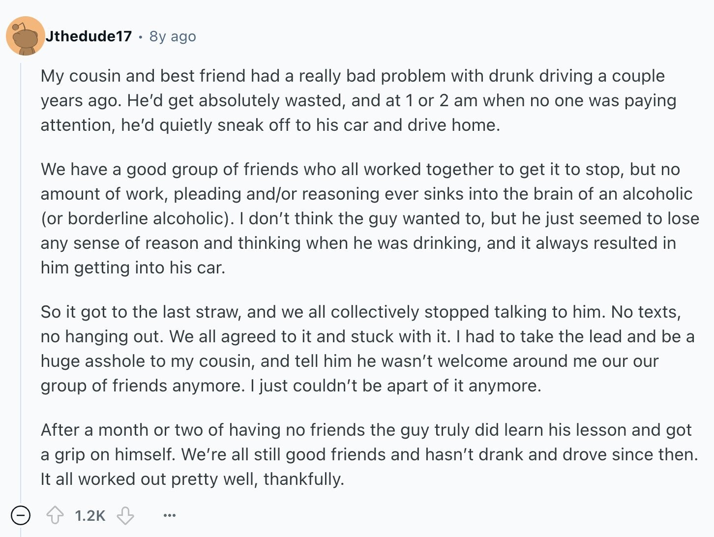 Jthedude17 8y ago My cousin and best friend had a really bad problem with drunk driving a couple years ago. He'd get absolutely wasted, and at 1 or 2 am when no one was paying attention, he'd quietly sneak off to his car and drive home. We have a good group of friends who all worked together to get it to stop, but no amount of work, pleading and/or reasoning ever sinks into the brain of an alcoholic (or borderline alcoholic). I don't think the guy wanted to, but he just seemed to lose any sense of reason and thinking