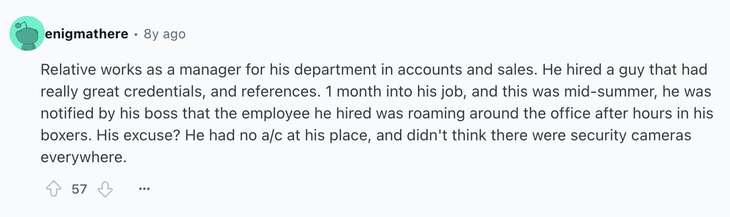 enigmathere e 8y ago Relative works as a manager for his department in accounts and sales. Не hired a guy that had really great credentials, and references. 1 month into his job, and this was mid-summer, he was notified by his boss that the employee he hired was roaming around the office after hours in his boxers. His excuse? Не had no a/c at his place, and didn't think there were security cameras everywhere. 57 ...