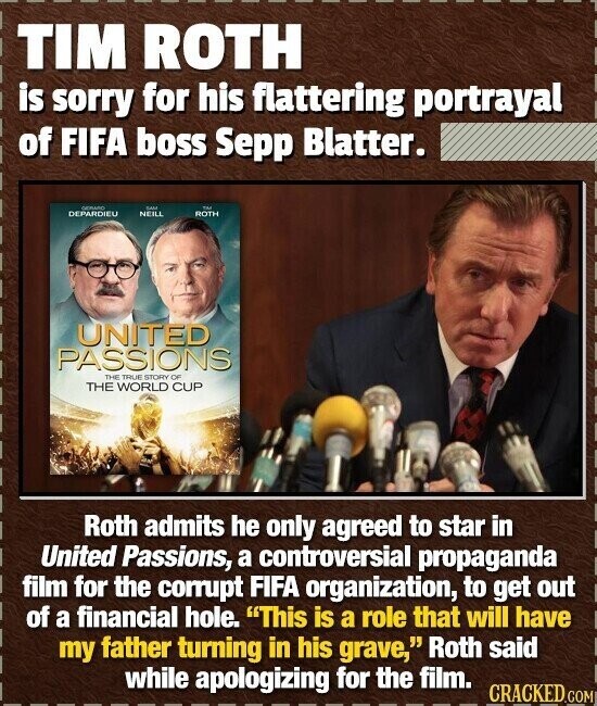 TIM ROTH is sorry for his flattering portrayal of FIFA boss Sepp Blatter. GERATO DANS TM DEPARDIEU NEILL ROTH UNITED PASSIONS THE TRUE STORY OF THE WORLD CUP Roth admits he only agreed to star in United Passions, a controversial propaganda film for the corrupt FIFA organization, to get out of a financial hole. This is a role that will have my father turning in his grave, Roth said while apologizing for the film. CRACKED.COM