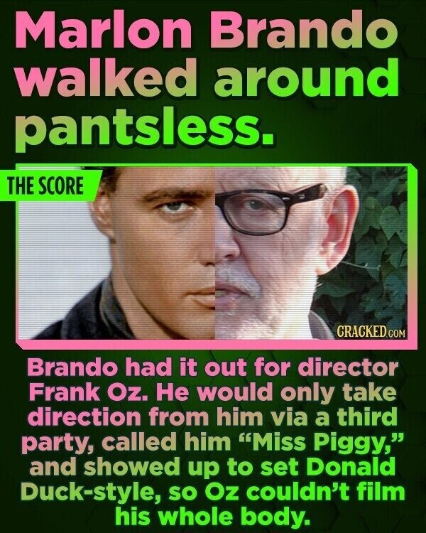 Marlon Brando walked around pantsless. THE SCORE CRACKED.COM Brando had it out for director Frank Oz. Не would only take direction from him via a third party, called him Miss Piggy, and showed up to set Donald Duck-style, so Oz couldn't film his whole body.