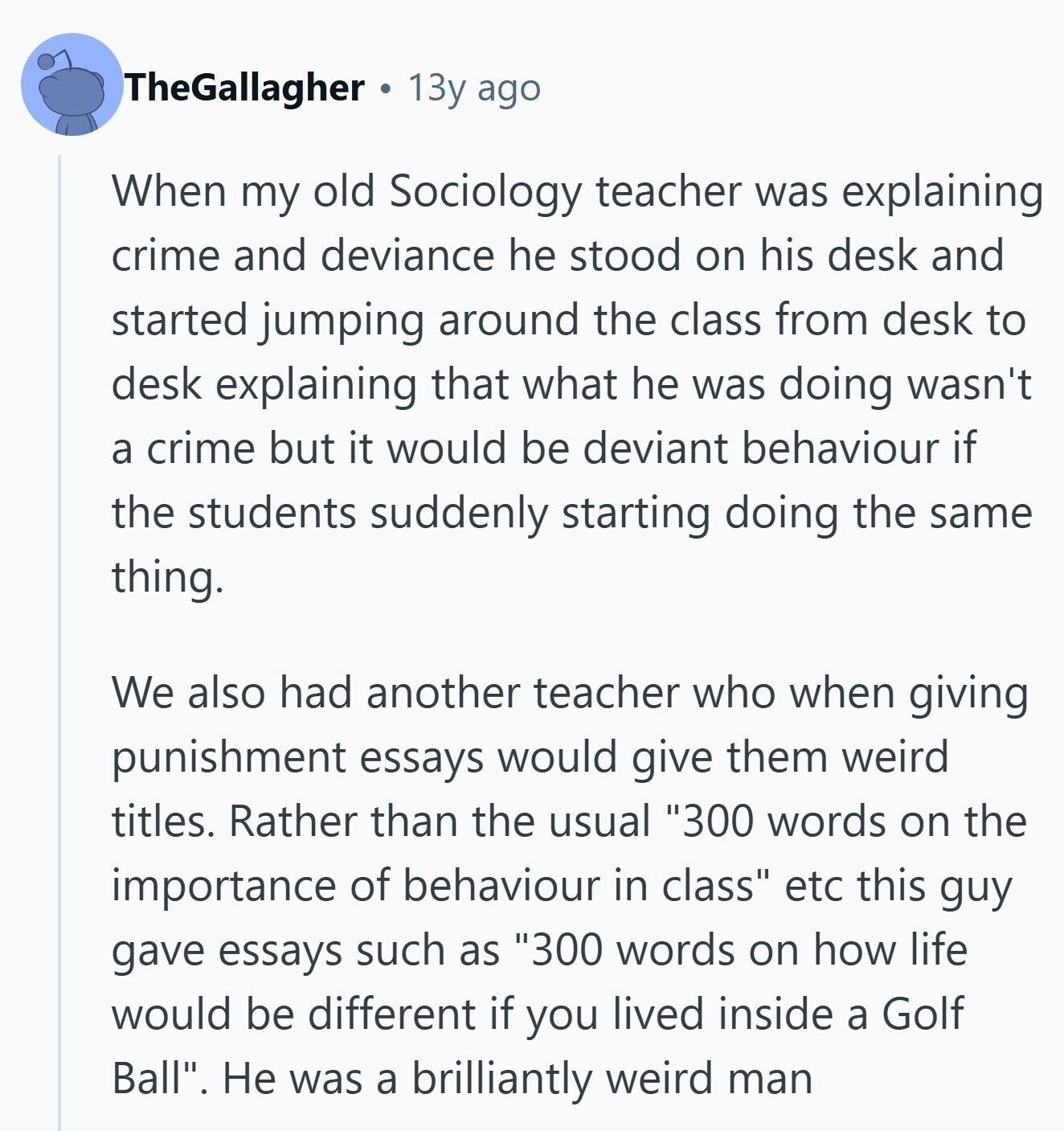 TheGallagher 13y ago When my old Sociology teacher was explaining crime and deviance he stood on his desk and started jumping around the class from desk to desk explaining that what he was doing wasn't a crime but it would be deviant behaviour if the students suddenly starting doing the same thing. We also had another teacher who when giving punishment essays would give them weird titles. Rather than the usual 300 words on the importance of behaviour in class etc this guy gave essays such as 300 words on how life would be different if you lived inside a