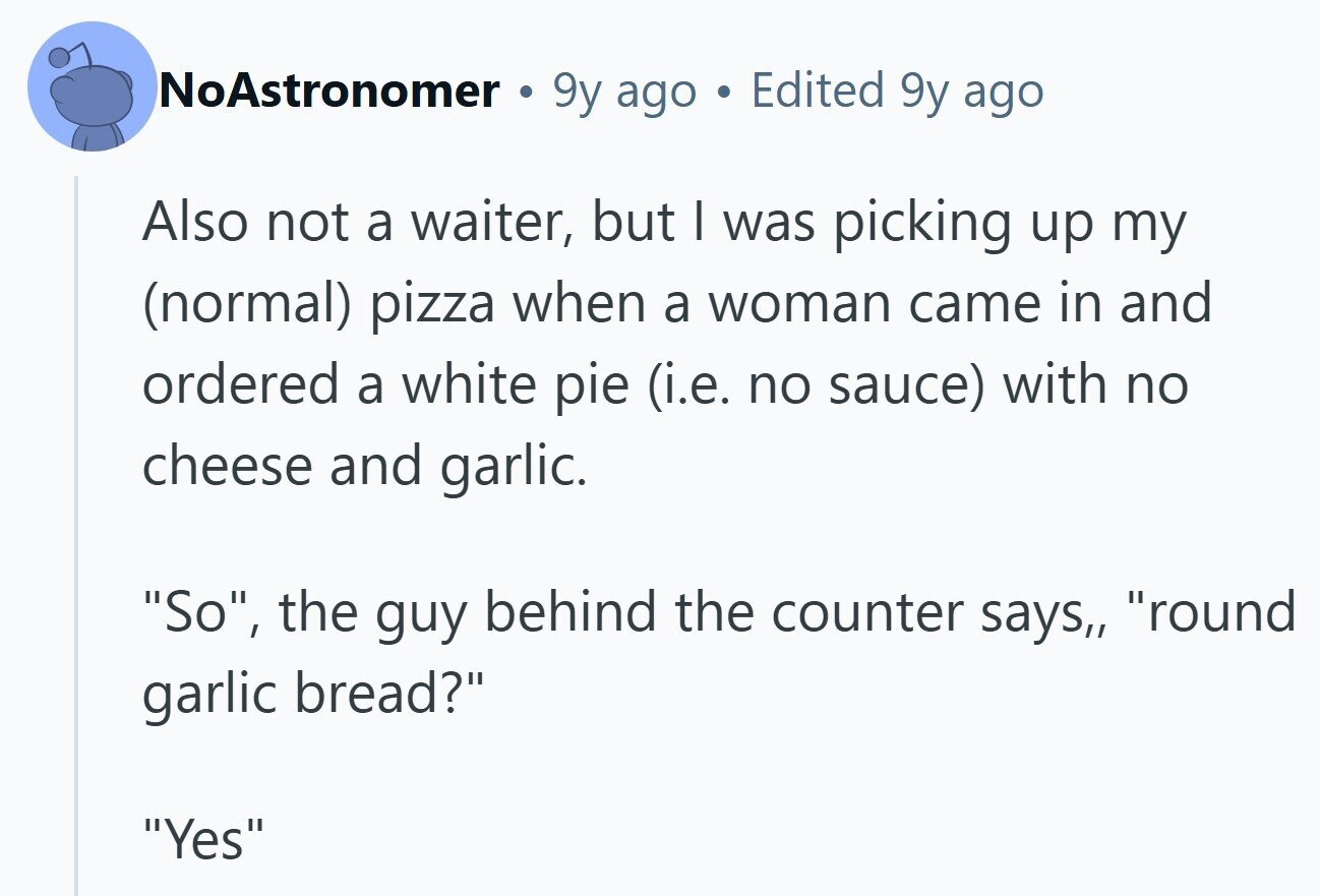 NoAstronomer 9y ago Edited 9y ago Also not a waiter, but I was picking up my (normal) pizza when a woman came in and ordered a white pie (i.e. no sauce) with no cheese and garlic. So, the guy behind the counter says,, round garlic bread? Yes 