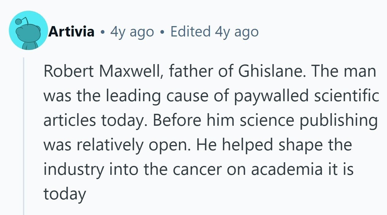 Artivia . 4y ago Edited 4y ago Robert Maxwell, father of Ghislane. The man was the leading cause of paywalled scientific articles today. Before him science publishing was relatively open. Не helped shape the industry into the cancer on academia it is today