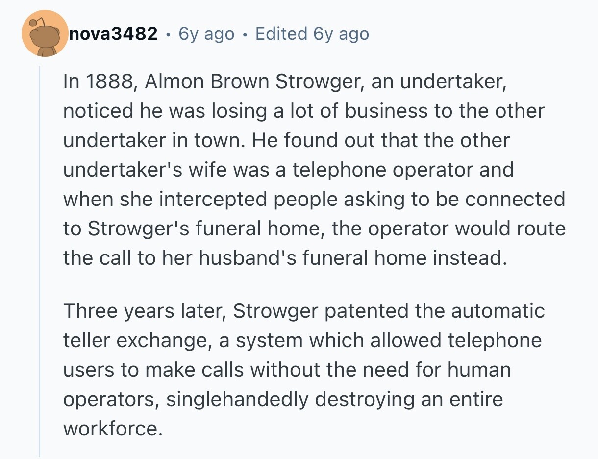 nova3482 6y ago e Edited 6y ago In 1888, Almon Brown Strowger, an undertaker, noticed he was losing a lot of business to the other undertaker in town. Не found out that the other undertaker's wife was a telephone operator and when she intercepted people asking to be connected to Strowger's funeral home, the operator would route the call to her husband's funeral home instead. Three years later, Strowger patented the automatic teller exchange, a system which allowed telephone users to make calls without the need for human operators, singlehandedly destroying an entire workforce.