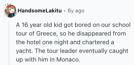 HandsomeLakitu 6y ago A 16 year old kid got bored on our school tour of Greece, so he disappeared from the hotel one night and chartered a yacht. The tour leader eventually caught up with him in Monaco. 
