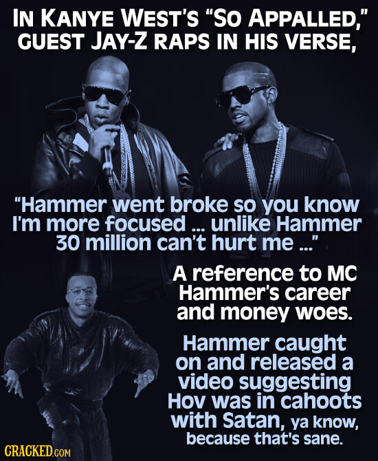 IN KANYE WEST'S So APPALLED, GUEST JAY-Z RAPS IN HIS VERSE, Hammer went broke so you know I'm more focused ... ... unlike Hammer 30 million can't hurt me ... A reference to MC Hammer's career and money woes. Hammer caught on and released a video suggesting Hov was in cahoots with Satan, ya know, because that's sane. CRACKED.COM