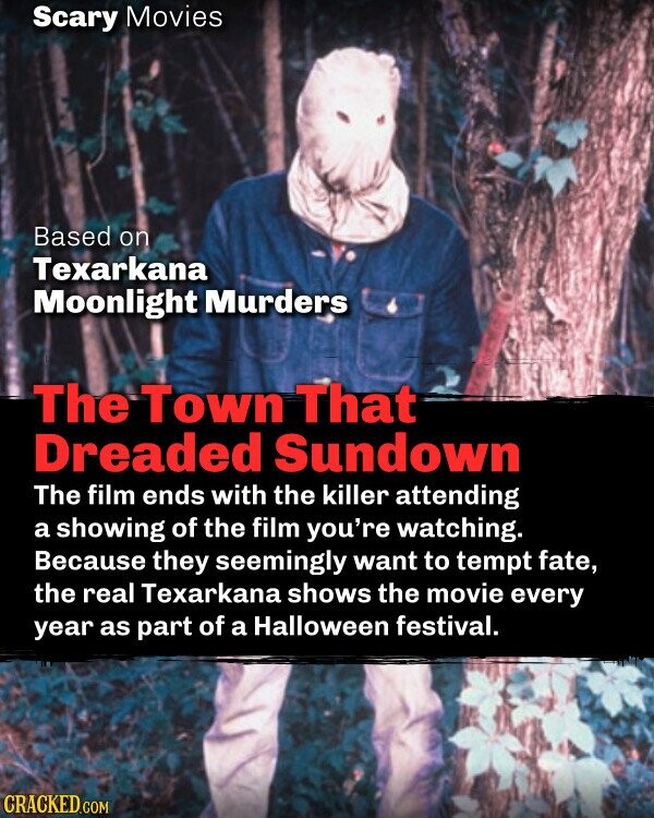 Scary Movies Based on Texarkana Moonlight Murders The Town That Dreaded Sundown The film ends with the killer attending a showing of the film you're watching. Because they seemingly want to tempt fate, the real Texarkana shows the movie every year as part of a Halloween festival. CRACKED.COM
