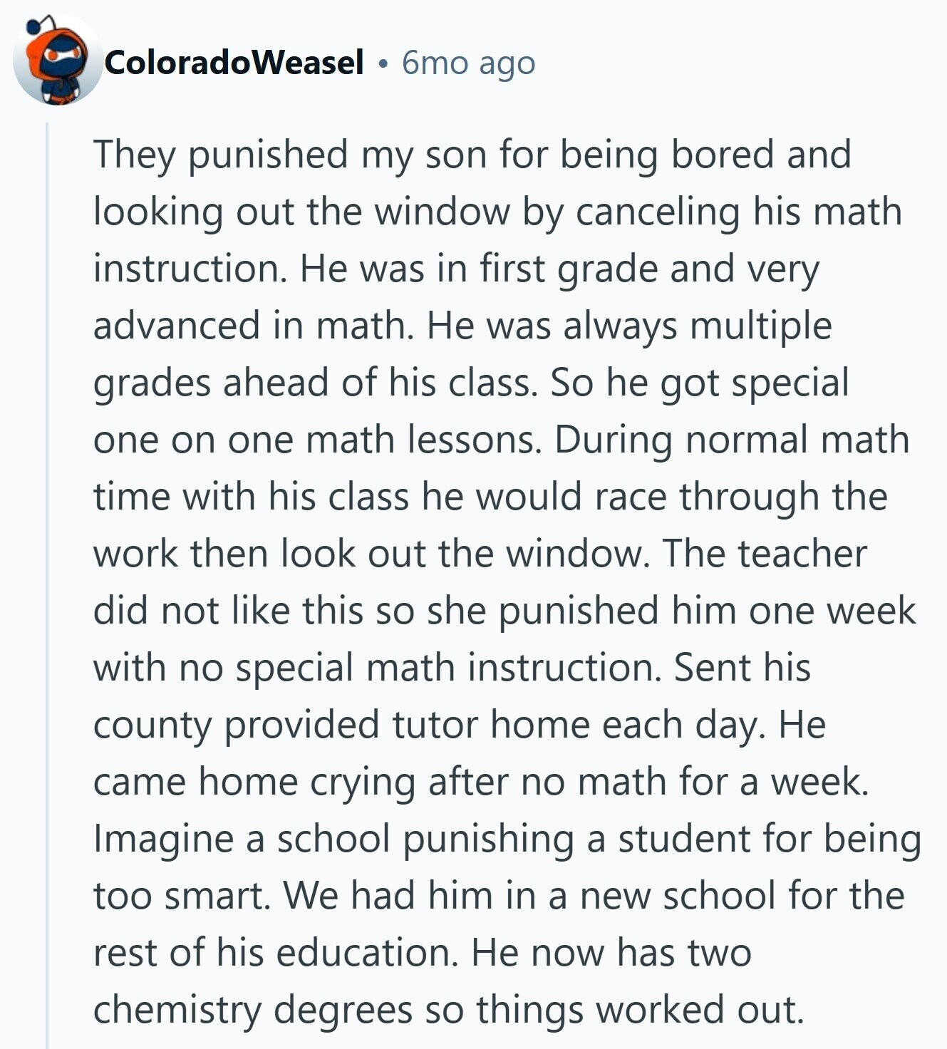 ColoradoWeasel 6mo ago They punished my son for being bored and looking out the window by canceling his math instruction. Не was in first grade and very advanced in math. Не was always multiple grades ahead of his class. So he got special one on one math lessons. During normal math time with his class he would race through the work then look out the window. The teacher did not like this so she punished him one week with no special math instruction. Sent his county provided tutor home each day. Не came home crying after no math for a