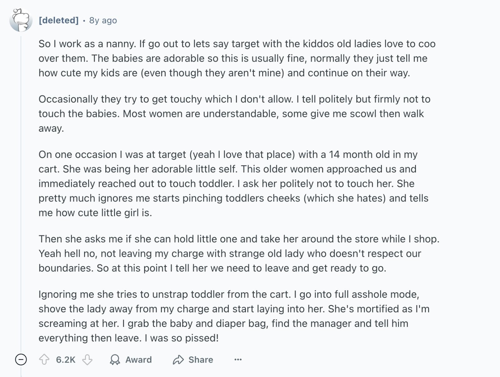 8y ago So I work as a nanny. If go out to lets say target with the kiddos old ladies love to COO over them. The babies are adorable so this is usually fine, normally they just tell me how cute my kids are (even though they aren't mine) and continue on their way. Occasionally they try to get touchy which I don't allow. I tell politely but firmly not to touch the babies. Most women are understandable, some give me scowl then walk away. On one occasion was at target (yeah I love that place) with a 14