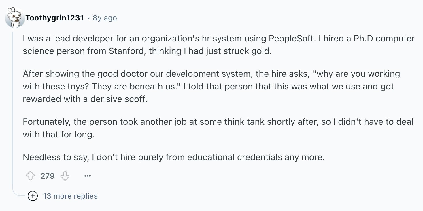 Toothygrin1231 8y ago I was a lead developer for an organization's hr system using PeopleSoft. I hired a Ph.D computer science person from Stanford, thinking I had just struck gold. After showing the good doctor our development system, the hire asks, why are you working with these toys? They are beneath us. I told that person that this was what we use and got rewarded with a derisive scoff. Fortunately, the person took another job at some think tank shortly after, so I didn't have to deal with that for long. Needless to say, I don't hire purely from educational