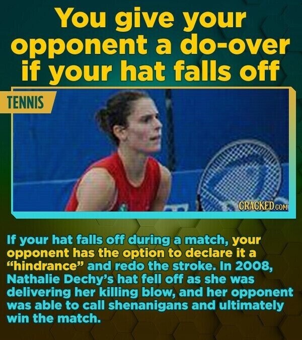 You give your opponent a do-over if your hat falls off TENNIS CRACKED.COM If your hat falls off during a match, your opponent has the option to declare it a hindrance and redo the stroke. In 2008, Nathalie Dechy's hat fell off as she was delivering her killing blow, and her opponent was able to call shenanigans and ultimately win the match.