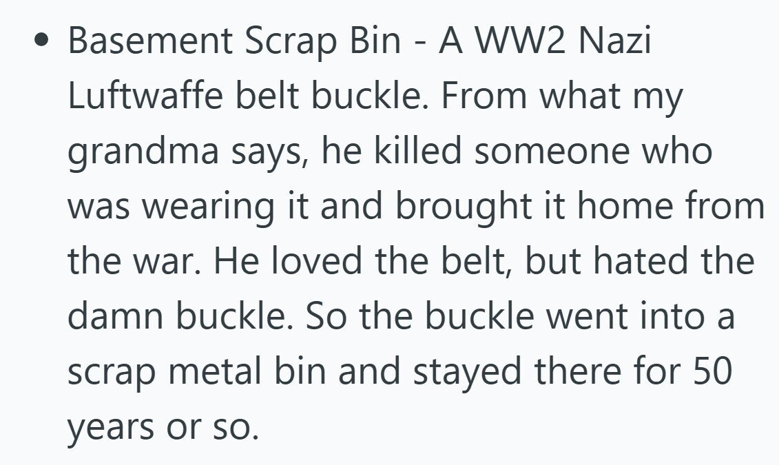 Basement Scrap Bin - A WW2 Nazi Luftwaffe belt buckle. From what my grandma says, he killed someone who was wearing it and brought it home from the war. Не loved the belt, but hated the damn buckle. So the buckle went into a scrap metal bin and stayed there for 50 years or so. 