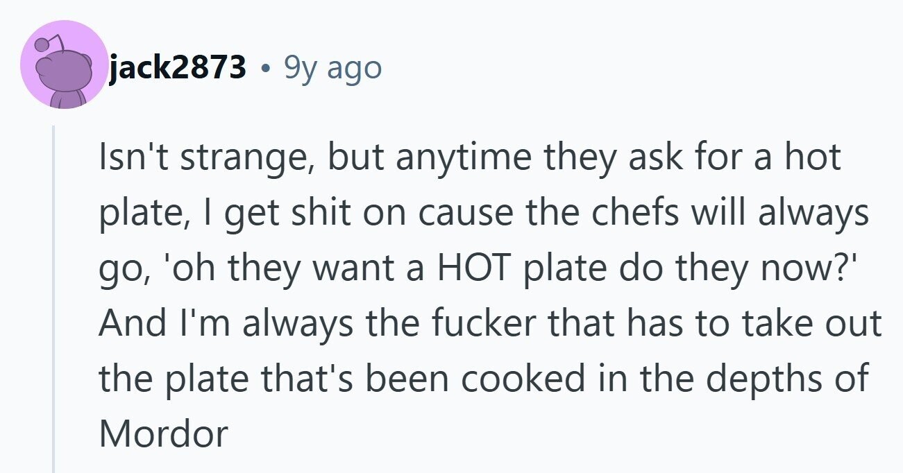 jack2873 . 9y ago Isn't strange, but anytime they ask for a hot plate, I get shit on cause the chefs will always go, 'oh they want a HOT plate do they now?' And I'm always the fucker that has to take out the plate that's been cooked in the depths of Mordor 