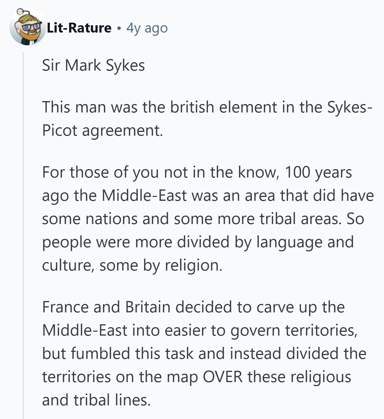 Lit-Rature 4y ago Sir Mark Sykes This man was the british element in the Sykes- Picot agreement. For those of you not in the know, 100 years ago the Middle-East was an area that did have some nations and some more tribal areas. So people were more divided by language and culture, some by religion. France and Britain decided to carve up the Middle-East into easier to govern territories, but fumbled this task and instead divided the territories on the map OVER these religious and tribal lines.