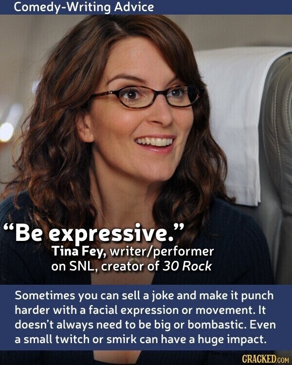 Comedy-Writing Advice Be expressive. Tina Fey, writer/performer on SNL, creator of 30 Rock Sometimes you can sell a joke and make it punch harder with a facial expression or movement. It doesn't always need to be big or bombastic. Even a small twitch or smirk can have a huge impact. CRACKED.COM