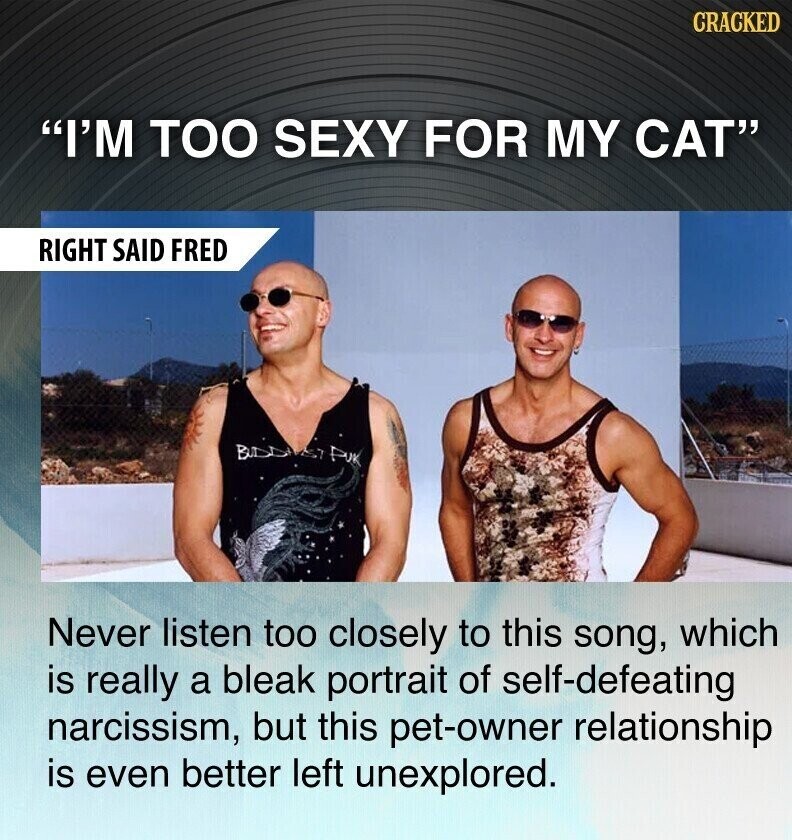 CRACKED I'M TOO SEXY FOR MY CAT RIGHT SAID FRED BUDD PUK Never listen too closely to this song, which is really a bleak portrait of self-defeating narcissism, but this pet-owner relationship is even better left unexplored.