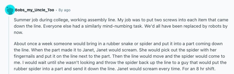 Bobs_my_Uncle_Too 8y ago Summer job during college, working assembly line. My job was to put two screws into each item that came down the line. Everyone else had a similarly mind-numbing task. We'd all have been replaced by robots by now. About once a week someone would bring in a rubber snake or spider and put it into a part coming down the line. When the part made it to Janet, Janet would scream. She would pick out the spider with her fingernails and put it on the line next to the part. Then the line would move and the 
