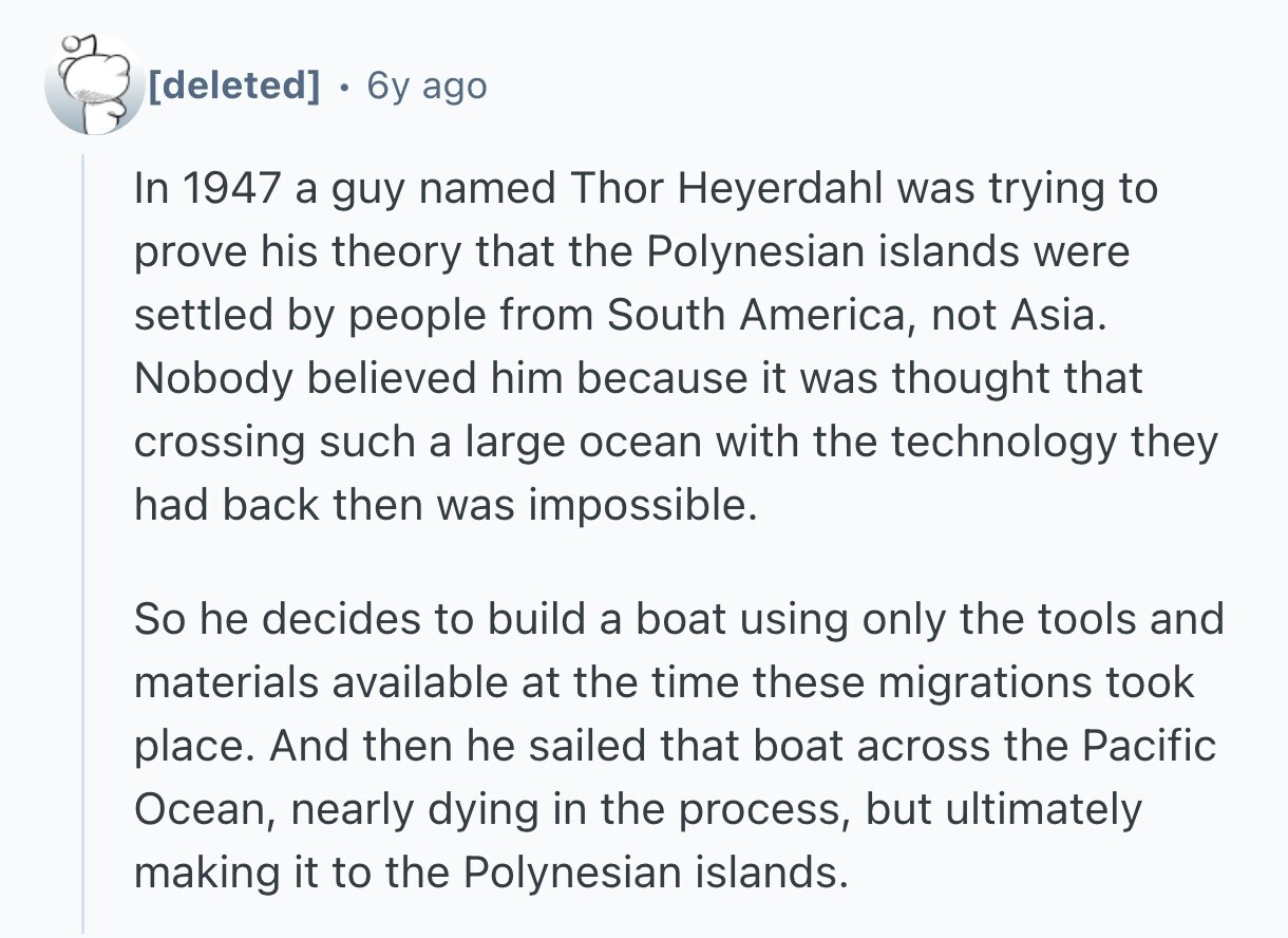 6y ago In 1947 a guy named Thor Heyerdahl was trying to prove his theory that the Polynesian islands were settled by people from South America, not Asia. Nobody believed him because it was thought that crossing such a large ocean with the technology they had back then was impossible. So he decides to build a boat using only the tools and materials available at the time these migrations took place. And then he sailed that boat across the Pacific Ocean, nearly dying in the process, but ultimately making it to the Polynesian islands.
