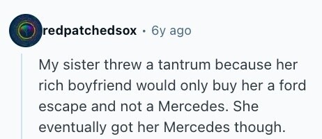 redpatchedsox . 6y ago My sister threw a tantrum because her rich boyfriend would only buy her a ford escape and not a Mercedes. She eventually got her Mercedes though. 