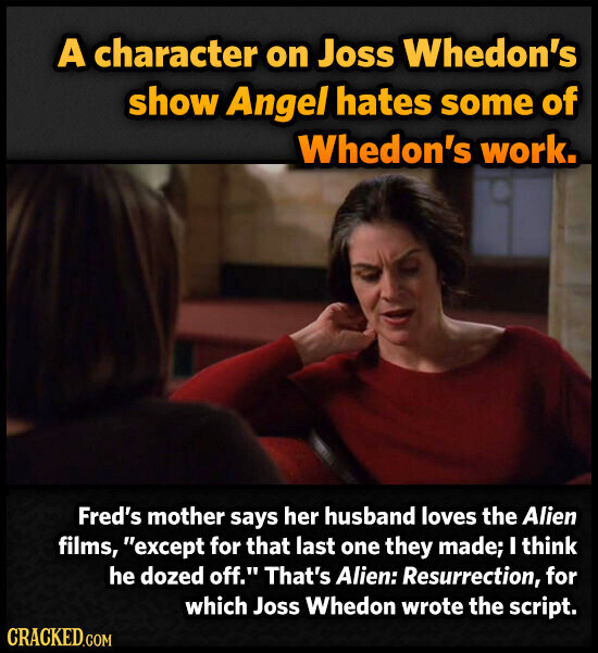 A character on Joss Whedon's show Angel hates some of Whedon's work. Fred's mother says her husband loves the Alien films, except for that last one they made; I think he dozed off. That's Alien: Resurrection, for which Joss Whedon wrote the script. CRACKED.COM