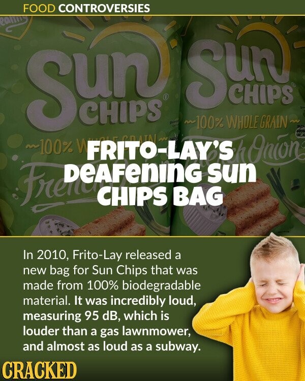 FOOD CONTROVERSIES eam Sun 24 Sun 0 pare ALE ~100% WHOLE GRAIN ~100% W FRITO-LAY'S ON LAST adidas Onion sun CHIPS BAG In 2010, Frito-Lay released a new bag for Sun Chips that was made from 100% biodegradable material. It was incredibly loud, measuring 95 dB, which is louder than a gas lawnmower, and almost as loud as a subway. CRACKED