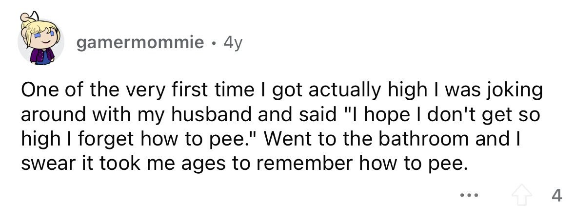 gamermommie . . 4y One of the very first time I got actually high I was joking around with my husband and said I hope I don't get so high I forget how to pee. Went to the bathroom and I swear it took me ages to remember how to pee. ... 4