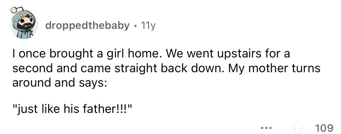 droppedthebaby . 1 11y I once brought a girl home. We went upstairs for a second and came straight back down. My mother turns around and says: just like his father!!! ... 109