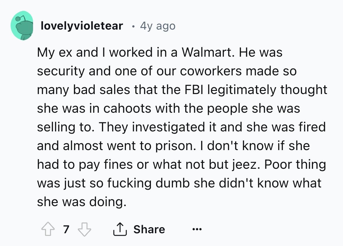 lovelyvioletear 4y ago My ex and I worked in a Walmart. Не was security and one of our coworkers made so many bad sales that the FBI legitimately thought she was in cahoots with the people she was selling to. They investigated it and she was fired and almost went to prison. I don't know if she had to pay fines or what not but jeez. Poor thing was just so fucking dumb she didn't know what she was doing. 7 Share ... 