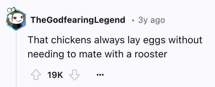 TheGodfearingLegend . 3y ago That chickens always lay eggs without needing to mate with a rooster 19K ...