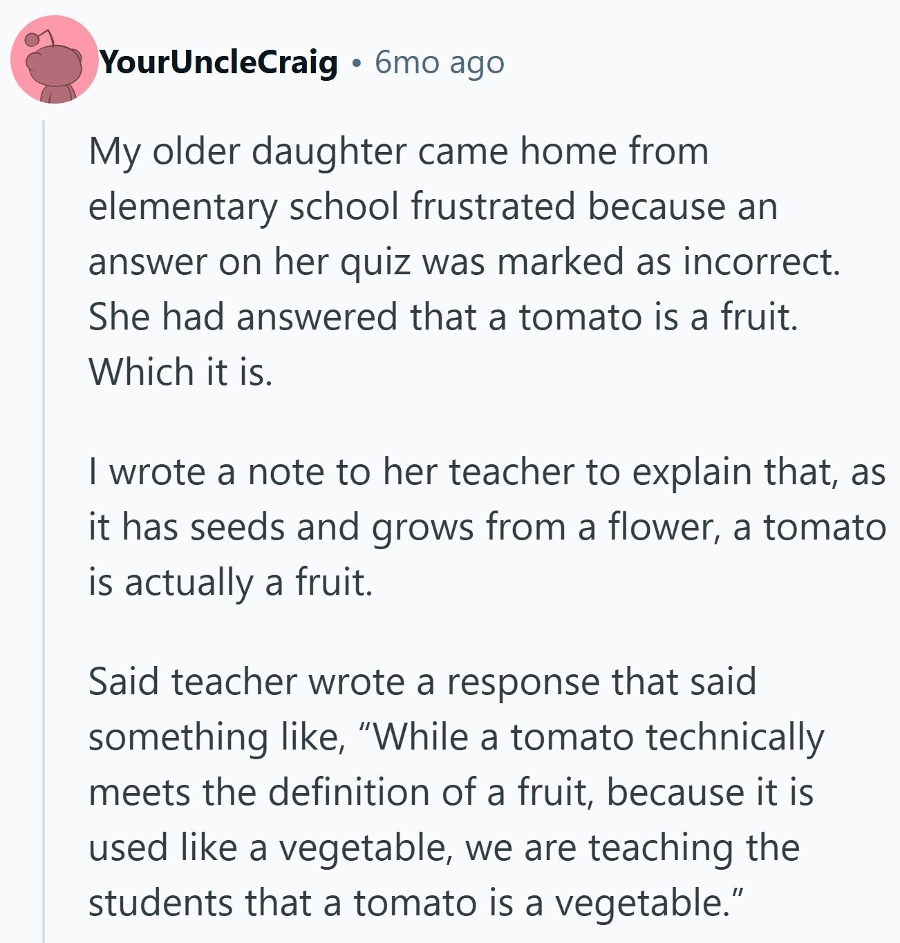 YourUncleCraig 6mo ago My older daughter came home from elementary school frustrated because an answer on her quiz was marked as incorrect. She had answered that a tomato is a fruit. Which it is. I wrote a note to her teacher to explain that, as it has seeds and grows from a flower, a tomato is actually a fruit. Said teacher wrote a response that said something like, While a tomato technically meets the definition of a fruit, because it is used like a vegetable, we are teaching the students that a tomato is a vegetable.