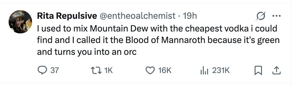 Rita Repulsive @entheoalchemist-19h ... I used to mix Mountain Dew with the cheapest vodka i could find and I called it the Blood of Mannaroth because it's green and turns you into an orc 37 1K 16K 231K