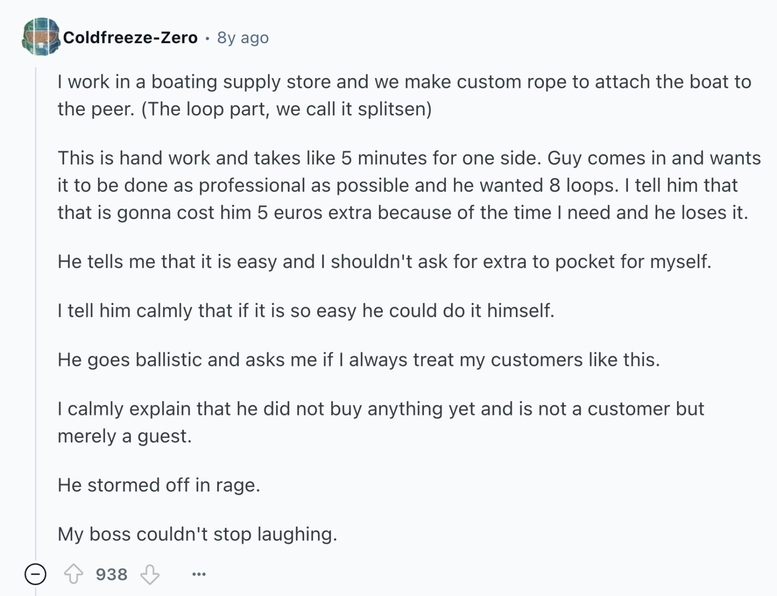 Coldfreeze-Zero 8y ago I work in a boating supply store and we make custom rope to attach the boat to the peer. (The loop part, we call it splitsen) This is hand work and takes like 5 minutes for one side. Guy comes in and wants it to be done as professional as possible and he wanted 8 loops. I tell him that that is gonna cost him 5 euros extra because of the time | need and he loses it. Не tells me that it is easy and I shouldn't ask for extra to pocket for myself. I tell