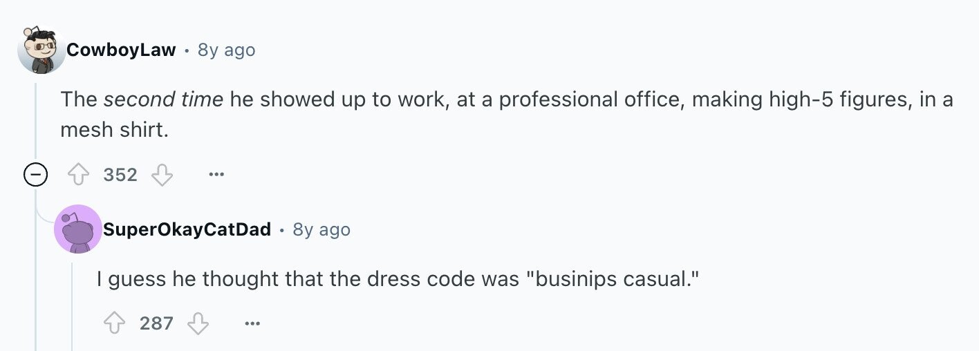CowboyLaw - 8y ago The second time he showed up to work, at a professional office, making high-5 figures, in a mesh shirt. 352 ... SuperOkayCatDad - 8y ago I guess he thought that the dress code was businips casual. 287 ...