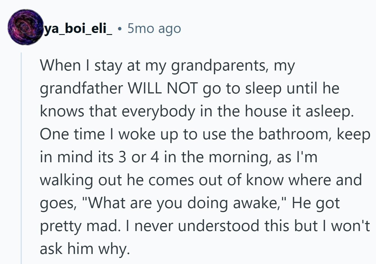 ya_boi_eli_ 5mo ago When | stay at my grandparents, my grandfather WILL NOT go to sleep until he knows that everybody in the house it asleep. One time I woke up to use the bathroom, keep in mind its 3 or 4 in the morning, as I'm walking out he comes out of know where and goes, What are you doing awake, Не got pretty mad. I never understood this but I won't ask him why.