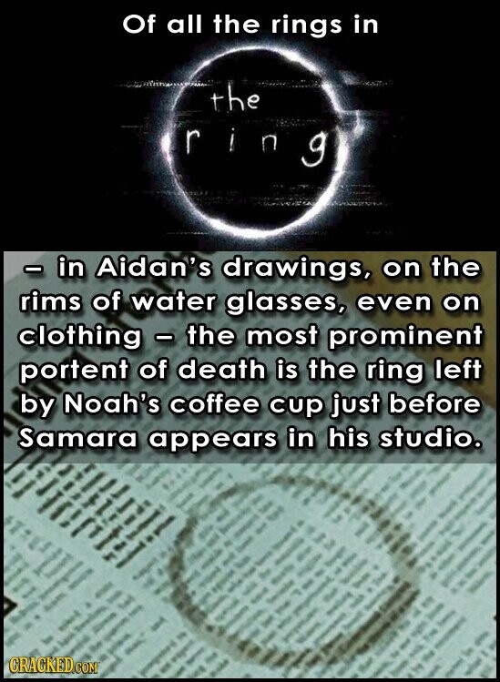 Of all the rings in the - in Aidan's drawings, on the rims of water glasses, even on clothing - the most prominent portent of death is the ring left by Noah's coffee cup just before Samara appears in his studio. GRACKED.COM