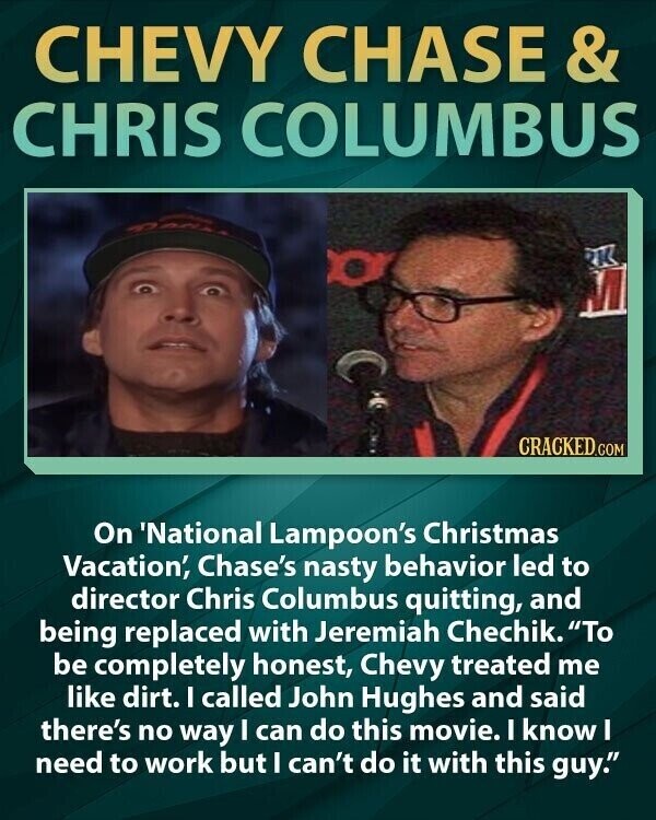 CHEVY CHASE & CHRIS COLUMBUS CRACKED.COM On 'National Lampoon's Christmas Vacation', Chase's nasty behavior led to director Chris Columbus quitting, and being replaced with Jeremiah Chechik. To be completely honest, Chevy treated me like dirt. I called John Hughes and said there's no way I can do this movie. I know I need to work but I can't do it with this guy.
