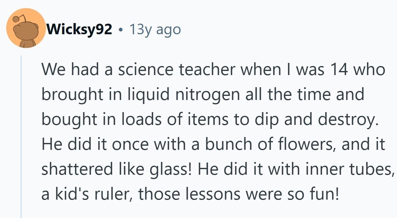 Wicksy92 . 1 13y ago We had a science teacher when I was 14 who brought in liquid nitrogen all the time and bought in loads of items to dip and destroy. Не did it once with a bunch of flowers, and it shattered like glass! Не did it with inner tubes, a kid's ruler, those lessons were so fun!