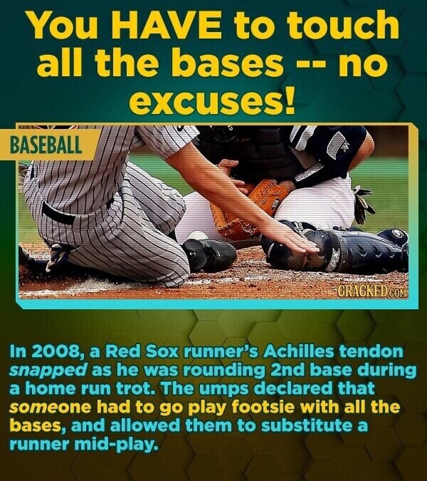 You HAVE to touch all the bases -- no excuses! BASEBALL CRACKED COM In 2008, a Red Sox runner's Achilles tendon snapped as he was rounding 2nd base during a home run trot. The umps declared that someone had to go play footsie with all the bases, and allowed them to substitute a runner mid-play.