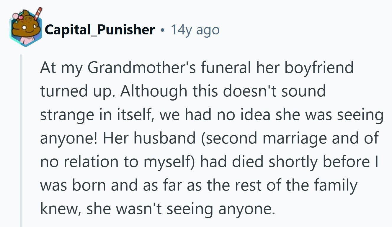 Capital_Punisher . 14y ago At my Grandmother's funeral her boyfriend turned up. Although this doesn't sound strange in itself, we had no idea she was seeing anyone! Her husband (second marriage and of no relation to myself) had died shortly before I was born and as far as the rest of the family knew, she wasn't seeing anyone. 