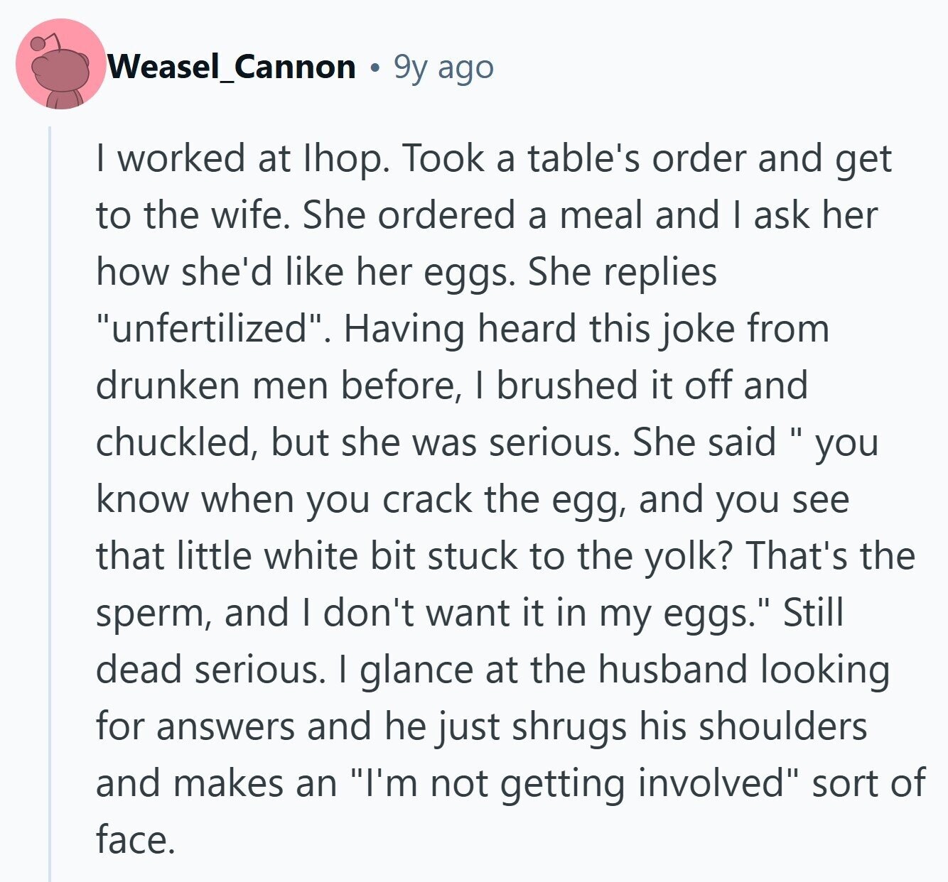 Weasel_Cannon 9y ago I worked at Ihop. Took a table's order and get to the wife. She ordered a meal and I ask her how she'd like her eggs. She replies unfertilized. Having heard this joke from drunken men before, I brushed it off and chuckled, but she was serious. She said  you know when you crack the egg, and you see that little white bit stuck to the yolk? That's the sperm, and I don't want it in my eggs. Still dead serious. I glance at the husband looking for answers and he just shrugs his shoulders and 