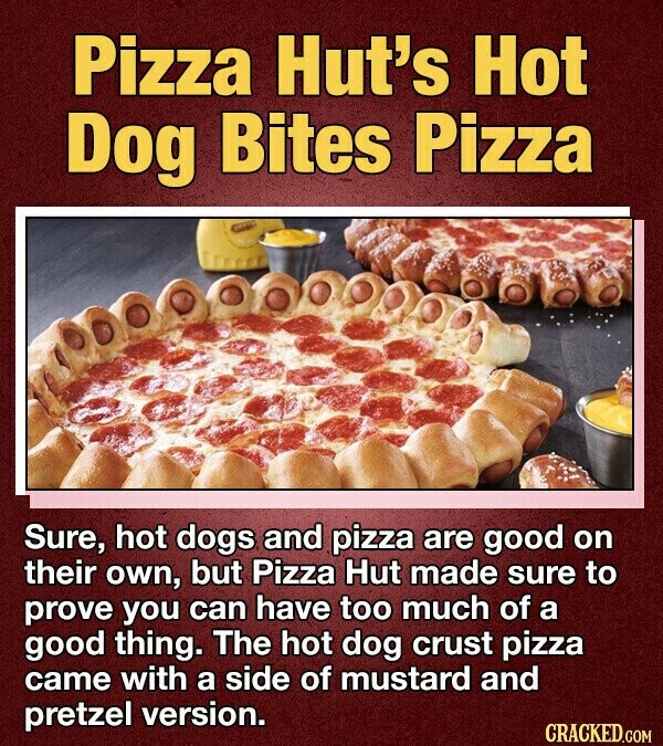 Pizza Hut's Hot Dog Bites Pizza Sure, hot dogs and pizza are good on their own, but Pizza Hut made sure to prove you can have too much of a good thing. The hot dog crust pizza came with a side of mustard and pretzel version. CRACKED.COM